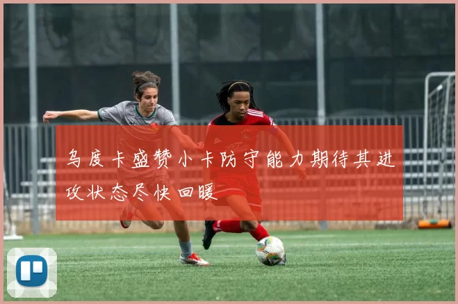 乌度卡盛赞小卡防守能力期待其进攻状态尽快回暖