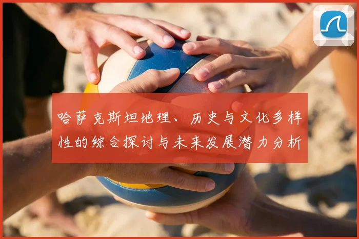 哈萨克斯坦地理、历史与文化多样性的综合探讨与未来发展潜力分析