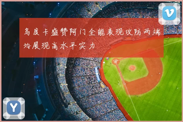 乌度卡盛赞阿门全能表现攻防两端均展现高水平实力