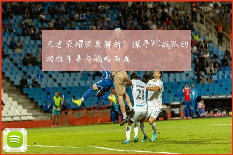 王者荣耀深度解析:探寻WE战队的游戏节奏与战略布局