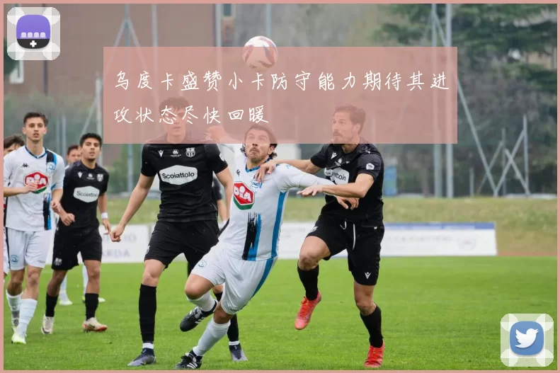 乌度卡盛赞小卡防守能力期待其进攻状态尽快回暖