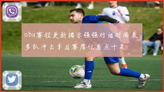nba赛程更新揭示强强对话时间表 多队冲击季后赛席位看点十足