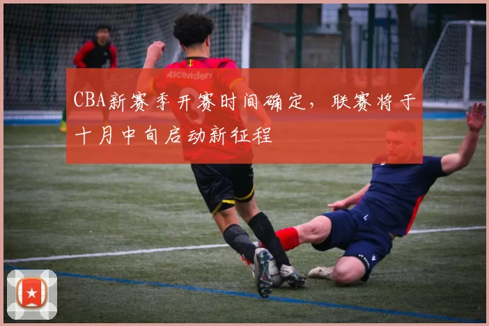 CBA新赛季开赛时间确定,联赛将于十月中旬启动新征程