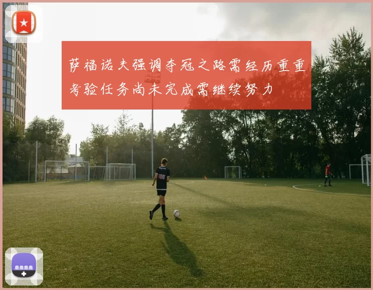 萨福诺夫强调夺冠之路需经历重重考验任务尚未完成需继续努力