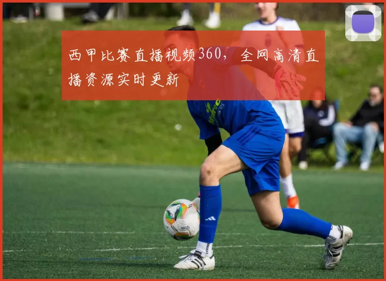 西甲比赛直播视频360，全网高清直播资源实时更新