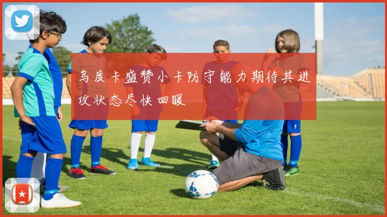 乌度卡盛赞小卡防守能力期待其进攻状态尽快回暖