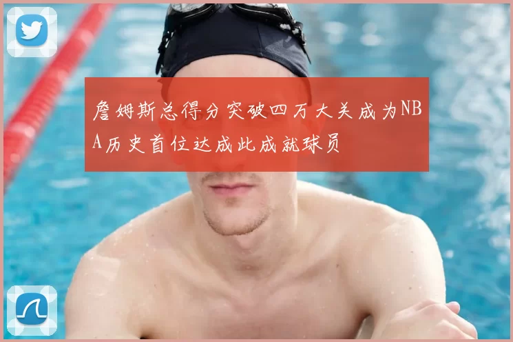 詹姆斯总得分突破四万大关成为NBA历史首位达成此成就球员