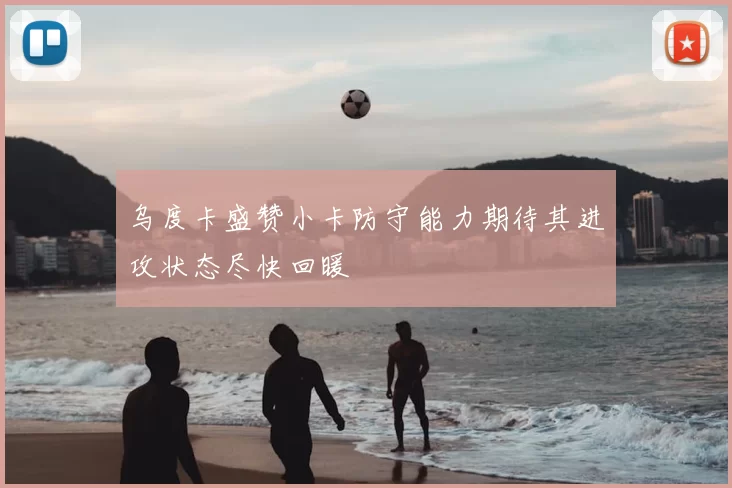 乌度卡盛赞小卡防守能力期待其进攻状态尽快回暖