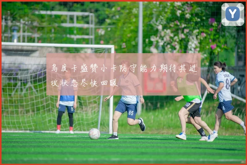 乌度卡盛赞小卡防守能力期待其进攻状态尽快回暖
