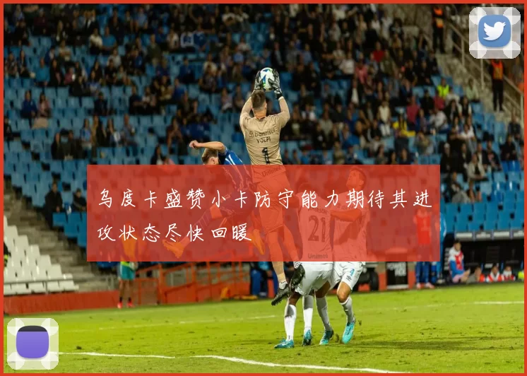 乌度卡盛赞小卡防守能力期待其进攻状态尽快回暖