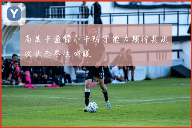 乌度卡盛赞小卡防守能力期待其进攻状态尽快回暖