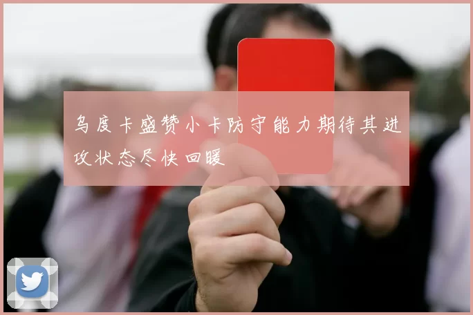 乌度卡盛赞小卡防守能力期待其进攻状态尽快回暖