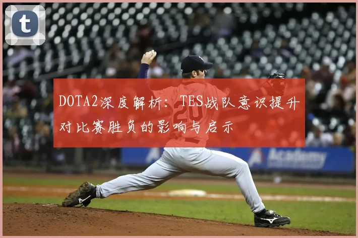 DOTA2深度解析：TES战队意识提升对比赛胜负的影响与启示