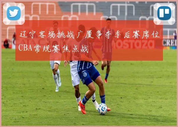辽宁客场挑战广厦争夺季后赛席位CBA常规赛焦点战