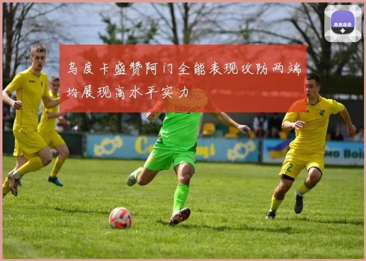 乌度卡盛赞阿门全能表现攻防两端均展现高水平实力
