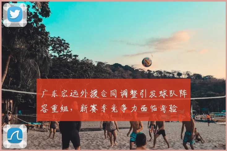 广东宏远外援合同调整引发球队阵容重组,新赛季竞争力面临考验