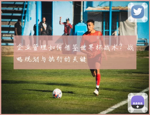 企业管理如何借鉴世界杯战术？战略规划与执行的关键