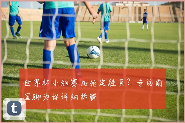 世界杯小组赛几轮定胜负?专访前国脚为你详细拆解