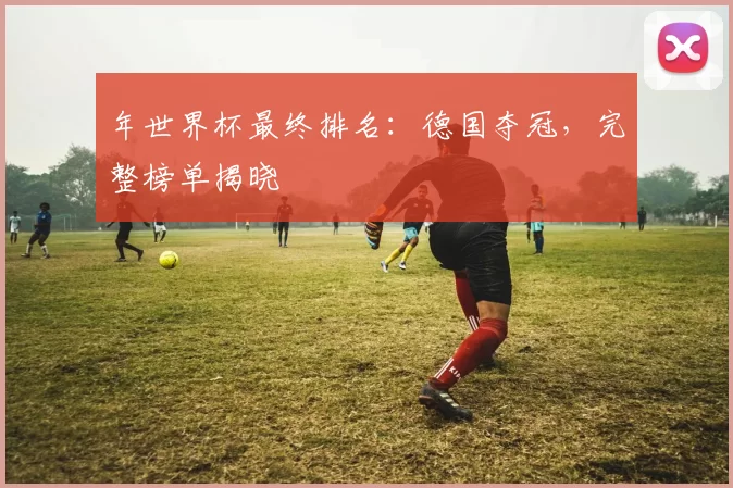年世界杯最终排名：德国夺冠，完整榜单揭晓