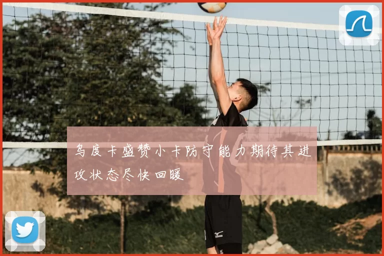 乌度卡盛赞小卡防守能力期待其进攻状态尽快回暖