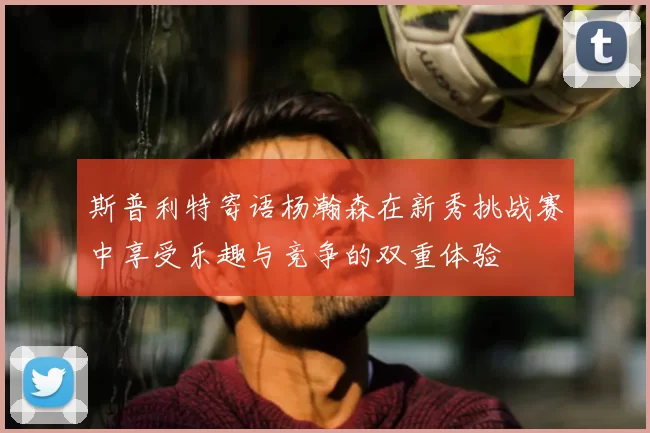 斯普利特寄语杨瀚森在新秀挑战赛中享受乐趣与竞争的双重体验