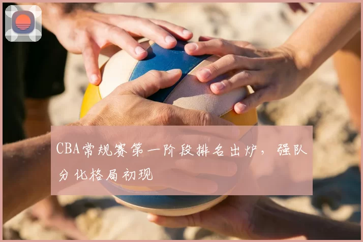 CBA常规赛第一阶段排名出炉，强队分化格局初现