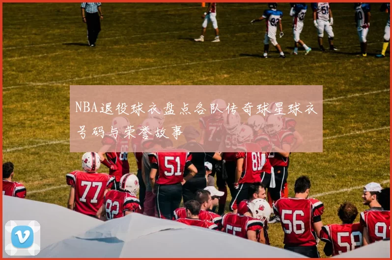 NBA退役球衣盘点各队传奇球星球衣号码与荣誉故事