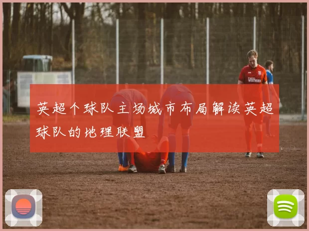 英超个球队主场城市布局解读英超球队的地理联盟