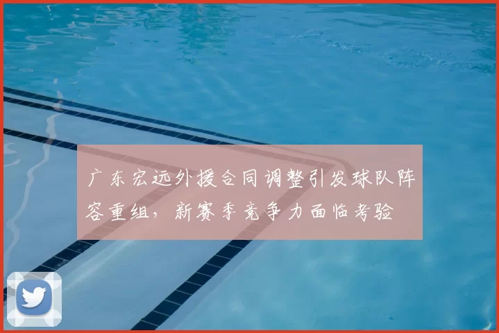 广东宏远外援合同调整引发球队阵容重组,新赛季竞争力面临考验
