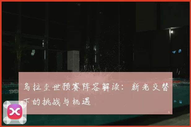 乌拉圭世预赛阵容解读:新老交替下的挑战与机遇