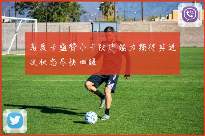 乌度卡盛赞小卡防守能力期待其进攻状态尽快回暖