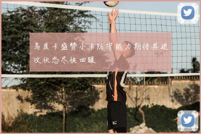 乌度卡盛赞小卡防守能力期待其进攻状态尽快回暖