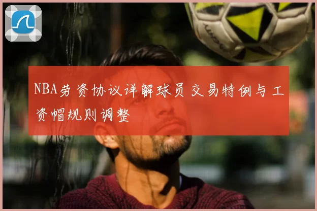 NBA劳资协议详解球员交易特例与工资帽规则调整