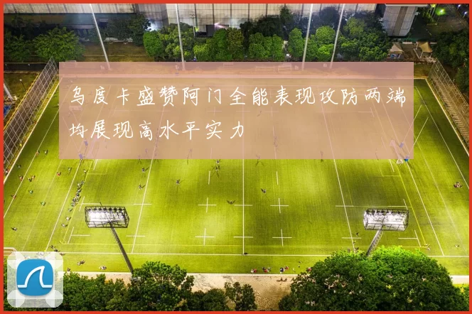 乌度卡盛赞阿门全能表现攻防两端均展现高水平实力