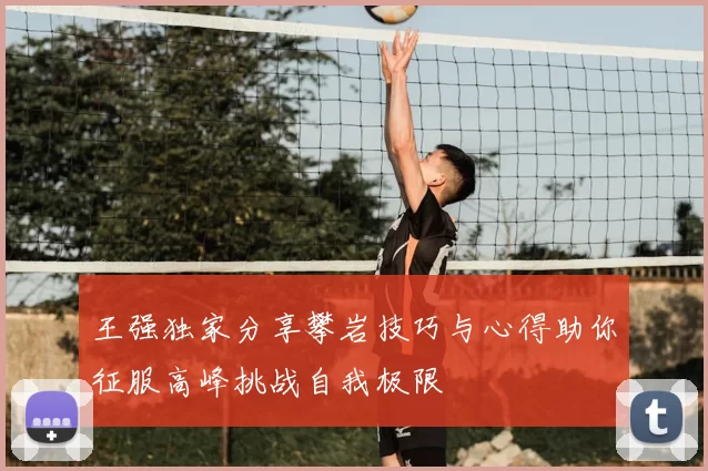 王强独家分享攀岩技巧与心得助你征服高峰挑战自我极限