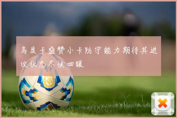 乌度卡盛赞小卡防守能力期待其进攻状态尽快回暖
