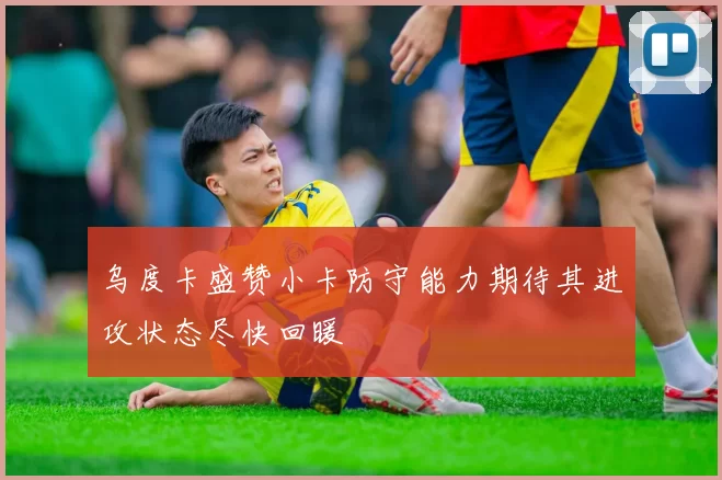 乌度卡盛赞小卡防守能力期待其进攻状态尽快回暖
