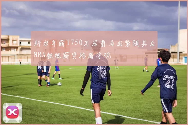 科尔年薪1750万居首马龙紧随其后NBA教练薪资格局浮现