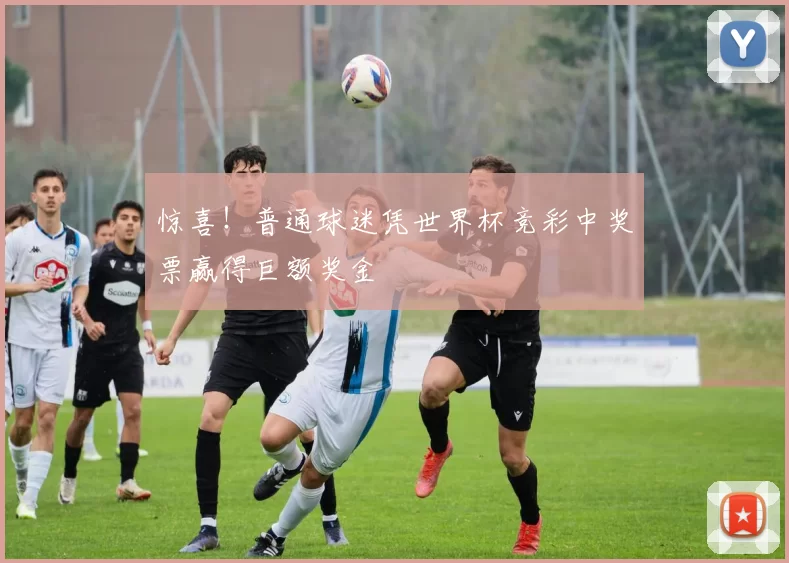 惊喜！普通球迷凭世界杯竞彩中奖票赢得巨额奖金