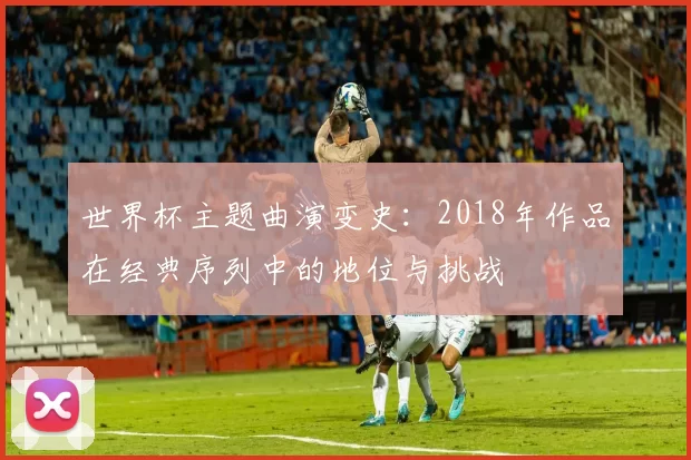 世界杯主题曲演变史：2018年作品在经典序列中的地位与挑战