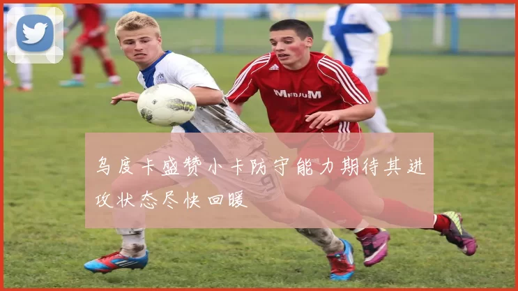 乌度卡盛赞小卡防守能力期待其进攻状态尽快回暖