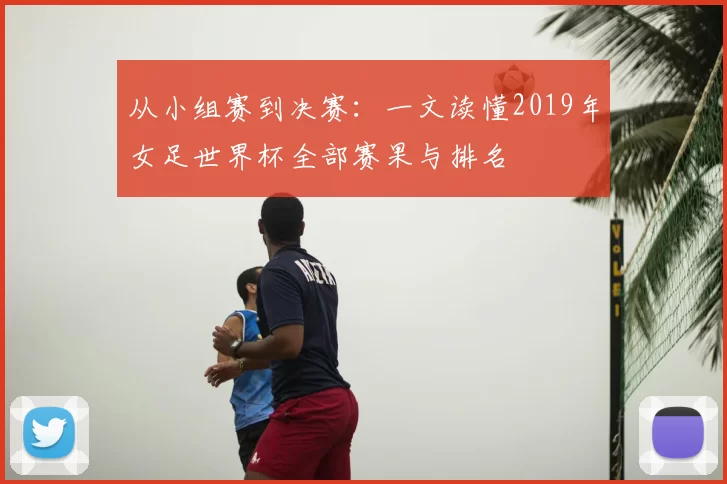 从小组赛到决赛:一文读懂2019年女足世界杯全部赛果与排名