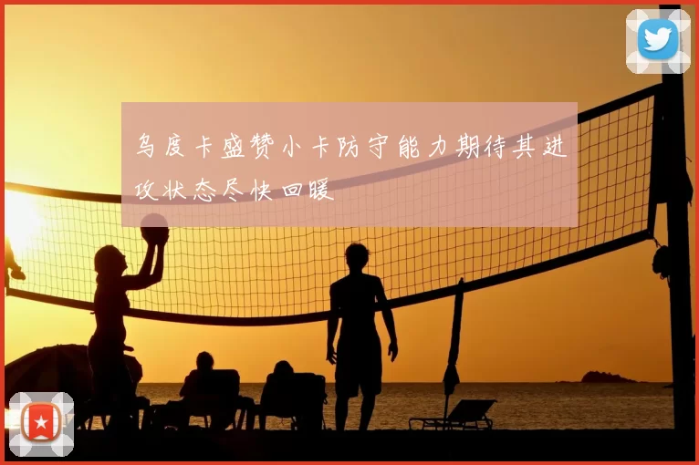乌度卡盛赞小卡防守能力期待其进攻状态尽快回暖