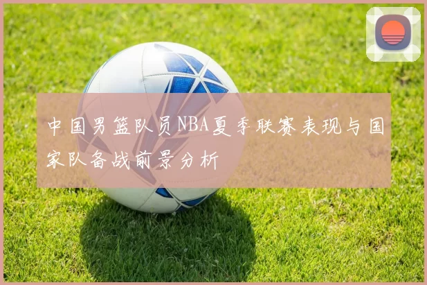 中国男篮队员NBA夏季联赛表现与国家队备战前景分析