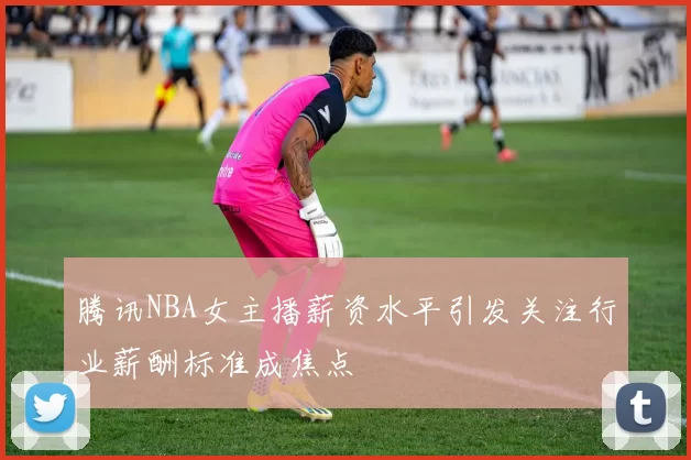 腾讯NBA女主播薪资水平引发关注行业薪酬标准成焦点