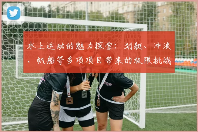 水上运动的魅力探索：划艇、冲浪、帆船等多项项目带来的极限挑战与乐趣