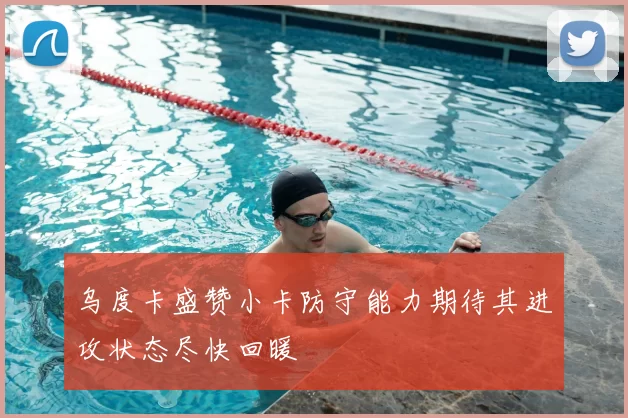 乌度卡盛赞小卡防守能力期待其进攻状态尽快回暖