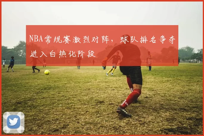 NBA常规赛激烈对阵，球队排名争夺进入白热化阶段