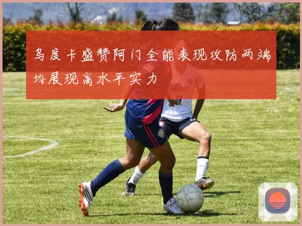 乌度卡盛赞阿门全能表现攻防两端均展现高水平实力