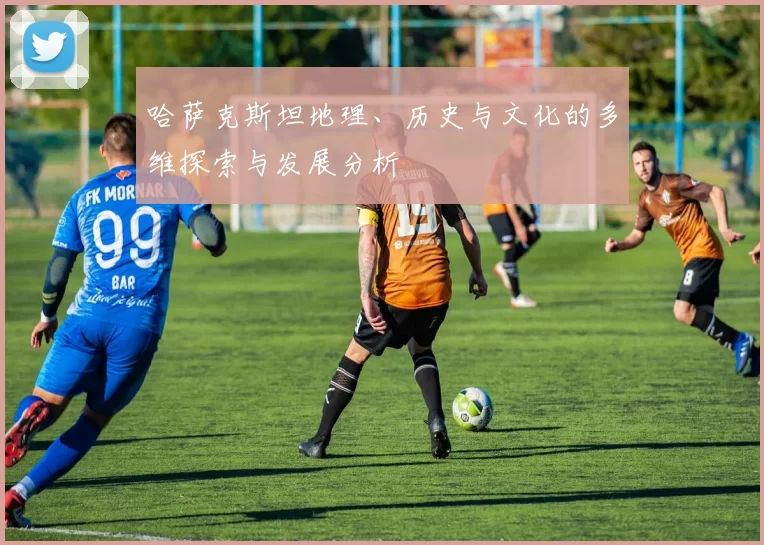 哈萨克斯坦地理、历史与文化的多维探索与发展分析